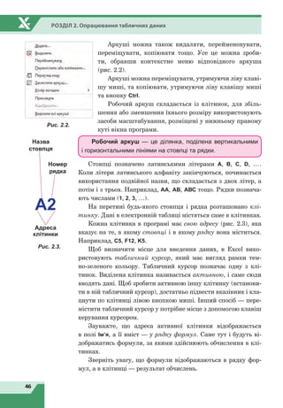46
Розділ 2. Опрацювання табличних даних
Аркуші можна також видаляти, перейменовувати,
переміщувати, копіювати тощо. Усе це можна зроби-
ти, обравши контекстне меню відповідного аркуша
(рис. 2.2).
Аркуші можна переміщувати, утримуючи ліву клаві-
шу миші, та копіювати, утримуючи ліву клавішу миші
та кнопку Ctrl.
Робочий аркуш складається із клітинок, для збіль-
шення або зменшення їхнього розміру використовують
засоби масштабування, розміщені у нижньому правому
куті вікна програми.
Робочий аркуш — це ділянка, поділена вертикальними
і горизонтальними лініями на стовпці та рядки.
Стовпці позначено латинськими літерами A, B, C, D, ….
Коли літери латинського алфавіту закінчуються, починається
використання подвійної назви, що складається з двох літер, а
потім і з трьох. Наприклад, АА, АВ, АВС тощо. Рядки познача-
ють числами (1, 2, 3, …).
На перетині будь-якого стовпця і рядка розташовано клі-
тинку. Дані в електронній таблиці містяться саме в клітинках.
Кожна клітинка в програмі має свою адресу (рис. 2.3), яка
вказує на те, в якому стовпці і в якому рядку вона міститься.
Наприклад, С5, F12, K5.
Щоб визначити місце для введення даних, в Excel вико-
ристовують табличний курсор, який має вигляд рамки тем-
но-зеленого кольору. Табличний курсор позначає одну з клі-
тинок. Виділена клітинка називається активною, і саме сюди
вводять дані. Щоб зробити активною іншу клітинку (встанови-
ти в ній табличний курсор), достатньо підвести вказівник і кла-
цнути по клітинці лівою кнопкою миші. Інший спосіб — пере-
містити табличний курсор у потрібне місце з допомогою клавіш
керування курсором.
Зауважте, що адреса активної клітинки відображається
в полі Ім’я, а її вміст — у рядку формул. Саме тут і будуть ві-
дображатись формули, за якими здійснюють обчислення в клі-
тинках.
Зверніть увагу, що формули відображаються в рядку фор-
мул, а в клітинці — результат обчислень.
Рис. 2.2.
Адреса
клітинки
Назва
стовпця
Номер
рядка
А2
Рис. 2.3.
 