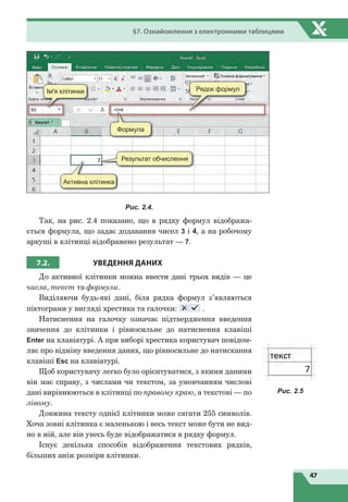47
§7. Ознайомлення з електронними таблицями
Ім'я клітинки Рядок формул
Активна клітинка
Формула
Результат обчислення
Рис. 2.4.
Так, на рис. 2.4 показано, що в рядку формул відобража-
ється формула, що задає додавання чисел 3 і 4, а на робочому
аркуші в клітинці відображено результат — 7.
7.2. УВЕДЕННЯ
Д
АНИХ
До активної клітинки можна ввести дані трьох видів — це
числа, текст та формули.
Виділяючи будь-які дані, біля рядка формул з’являються
піктограми у вигляді хрестика та галочки: .
Натиснення на галочку означає підтвердження введення
значення до клітинки і рівносильне до натиснення клавіші
Enter на клавіатурі. А при виборі хрестика користувач повідом-
ляє про відміну введення даних, що рівносильне до натискання
клавіші Esc на клавіатурі.
Щоб користувачу легко було орієнтуватися, з якими даними
він має справу, з числами чи текстом, за умовчанням числові
дані вирівнюються в клітинці по правому краю, а текстові — по
лівому.
Довжина тексту однієї клітинки може сягати 255 символів.
Хоча зовні клітинка є маленькою і весь текст може бути не вид-
но в ній, але він увесь буде відображатися в рядку формул.
Існує декілька способів відображення текстових рядків,
більших аніж розміри клітинки.
Рис. 2.5
 