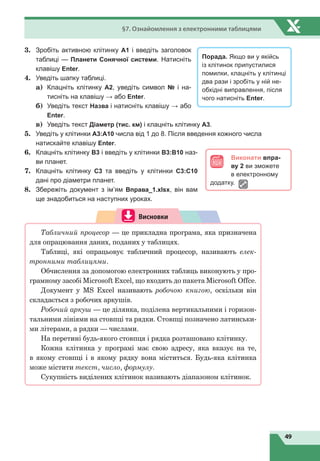49
§7. Ознайомлення з електронними таблицями
3.	 Зробіть активною клітинку А1 і введіть заголовок
таблиці — Планети Сонячної системи. Натисніть
клавішу Enter.
4.	 Уведіть шапку таблиці.
а)	 Клацніть клітинку А2, уведіть символ № і на-
тисніть на клавішу → або Enter.
б)	 Уведіть текст Назва і натисніть клавішу → або
Enter.
в)	 Уведіть текст Діаметр (тис. км) і клацніть клітинку А3.
5.	 Уведіть у клітинки А3:А10 числа від 1 до 8. Після введення кожного числа
натискайте клавішу Enter.
6.	 Клацніть клітинку В3 і введіть у клітинки В3:В10 наз-
ви планет.
7.	 Клацніть клітинку С3 та введіть у клітинки С3:С10
дані про діаметри планет.
8.	 Збережіть документ з ім’ям Вправа_1.xlsx, він вам
ще знадобиться на наступних уроках.
Висновки
Табличний процесор — це прикладна програма, яка призначена
для опрацювання даних, поданих у таблицях.
Таблиці, які опрацьовує табличний процесор, називають елек-
тронними таблицями.
Обчислення за допомогою електронних таблиць виконують у про-
грамному засобі Microsoft Excel, що входить до пакета Microsoft Offсe.
Документ у MS Excel називають робочою книгою, оскільки він
складається з робочих аркушів.
Робочий аркуш — це ділянка, поділена вертикальними і горизон-
тальними лініями на стовпці та рядки. Стовпці позначено латинськи-
ми літерами, а рядки — числами.
На перетині будь-якого стовпця і рядка розташовано клітинку.
Кожна клітинка у програмі має свою адресу, яка вказує на те,
в якому стовпці і в якому рядку вона міститься. Будь-яка клітинка
може містити текст, число, формулу.
Сукупність виділених клітинок називають діапазоном клітинок.
Порада. Якщо ви у якійсь
із клітинок припустилися
помилки, клацніть у клітинці
два рази і зробіть у ній не-
обхідні виправлення, після
чого натисніть Enter.
Виконати впра-
ву 2 ви зможете
в електронному
додатку.
 