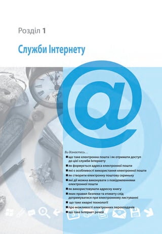 Ви дізнаєтесь…
„
„що таке електронна пошта і як отримати доступ
до цієї служби Інтернету
„
„як формується адреса електронної пошти
„
„які є особливості використання електронної пошти
„
„як створити електронну поштову скриньку
„
„які дії можна виконувати з повідомленнями
електронної пошти
„
„як використовувати адресну книгу
„
„яких правил безпеки та етикету слід
дотримуватися при електронному листуванні
„
„ що таке хмарні технології
„
„про можливості електронних перекладачів
„
„що таке Інтернет речей 
Розділ 1
СлужбиІнтернету
 
