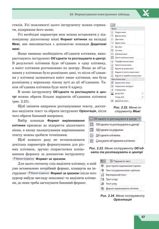 57
§9. Форматування електронних таблиць
стилів. Усі можливості цього інструменту можна отрима-
ти, відкривши його меню.
Усі необхідні параметри меж можна встановити у від-
повідному діалоговому вікні Формат клітинок на вкладці
Межі, яке викликається з допомогою команди Додаткові
межі.
Якщо виникає необхідність об’єднати клітинки, вико-
ристовують інструмент Об’єднати та розташувати в центрі.
В результаті клітинки буде об’єднано в  одну клітинку,
а вміст клітинки розташовано по центру. Якщо до об’єд-
нання у клітинках було розміщено дані, то після об’єднан-
ня у клітинці залишиться вміст лише клітинки, яка була
розміщена у верхньому лівому куті до дії об’єднання. Та-
кож об’єднана клітинка буде мати її адресу.
В меню інструменту Об’єднати та розташувати в цен-
трі можна обрати більше варіантів об’єднання клітинок
(рис. 2.23).
Щоб змінити напрямок розташування тексту, достат-
ньо виділити текст та обрати інструмент Орієнтація, після
чого обрати бажаний напрямок.
Вибір команди Формат вирівнювання
клітинки призведе до відкриття діалогового
вікна, в якому налаштування вирівнювання
тексту можна зробити точнішими.
Щоб кожного разу не встановлювати
декілька параметрів форматування для різ-
них клітинок, зручно скористатися копію-
ванням формату за допомогою інструменту
Формат за зразком.
Для цього спочатку слід виділити клітинку, в якій
уже встановлено потрібний формат, клацнути на ін-
струмент Формат за зразком (після чого
курсор набуде вигляду пензлика) та виділити клітин-
ки, до яких треба застосувати бажаний формат.
Рис. 2.22. Меню ін-
струменту Межі
Рис. 2.23. Меню інструменту Об’єд-
нати та розташувати в центрі
Рис. 2.24. Меню інструменту
Орієнтація
 