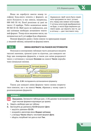 63
§10. Формати даних
Якщо ви спробуєте ввести номер те-
лефону будь-якого клієнта у форматі, до
якого більшість із нас звикла, наприклад,
068  845  55  44, Excel розпізнає ці дані як
число і 0 прибере. Тобто залишиться напис
68 845 55 44. Щоб цього не відбувалося, для
цієї клітинки необхідно встановити тексто-
вий формат. Тепер після введення числа, що
починається на 0, усі цифри буде збережено.
Основні формати даних з їхнім описом та прикладами подані
у зведеній таблиці, вміщеній на форзаці книги.
10.2.
З
МІНА ФОРМАТУ НА ПАНЕЛІ
І
НСТРУМЕНТІВ
Оскільки в електронних таблицях часто доводиться вводити
числові значення, грошові суми та відсотки, для швидкого ви-
бору цих поширених форматів, а також для зміни розрядності
чисел у клітинках у вкладці Основне на панелі Число передба-
чено спеціальні кнопки.
Грошовий формат
Відсотковий формат Збільшити розрядність
Зменшити розрядність
Числовий формат
Рис. 2.34. Інструменти встановлення формату
Також для швидкої зміни формату чисел можна скориста-
тися списком, що є на панелі Число, обравши у ньому один із
розповсюджених форматів.
Зауваження. Щоб число було сприй-
няте програмою як текст, устано-
віть перед ним символ апострофа.
У клітинці апостроф відображатися
не буде, а число буде вирівняно до
лівого краю, що свідчить про те, що
в клітинці — дані текстового типу.
ВПРАВА 7
Завдання. Заповнити таблицю (рис. 2.35) даними та встановити необ-
хідні числові формати відповідно до зразка.
1.	 Уведіть необхідні дані до таблиці.
2.	 Застосуйте до діапазону С2:С9 формат Дата:
•	 виділіть діапазон С2:С9;
•	 відкрийте діалогове вікно Формат клітинок;
•	 у вкладці Число оберіть числовий формат Дата;
•	 оберіть потрібний тип дати в полі Тип.
 