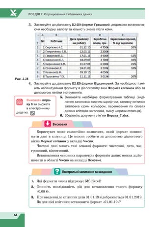 64
Розділ 2. Опрацювання табличних даних
3.	 Застосуйте до діапазону D2:D9 формат Грошовий, додатково встановлю-
ючи необхідну валюту та кількість знаків після коми.
4.	 Застосуйте до діапазону Е2:Е9 формат Відсотковий. За необхідності змі-
ніть налаштування формату в діалоговому вікні Формат клітинок або за
допомогою лінійки інструментів.
5.	 Виконайте необхідне форматування таблиці (виді-
лення заголовка жирним шрифтом, заливку клітинок
заголовка сірим кольором, перенесення по словах
деяких клітинок заголовка, зміну ширини стовпців).
6.	 Збережіть документ з ім’ям Вправа_7.xlsx.
Висновки
Користувач може самостійно визначити, який формат повинні
мати дані в клітинці. Це можна зробити за допомогою діалогового
вікна Формат клітинок у вкладці Число.
Числові дані мають такі основні формати: числовий, дата, час,
грошовий, відсотковий.
Встановлення основних параметрів форматів даних можна здійс-
нювати в області Число на вкладці Основне.
1.	 Які формати чисел підтримує MS Excel?
2.	 Опишіть послідовність дій для встановлення такого формату
«0,00 ₴».
3.	 При введенні до клітинки дати 01.01.19 відображається 01.01.2019.
Як для цієї клітинки встановити формат «01.01.19»?
Контрольнізапитаннятазавдання
Рис. 2.35
Виконати впра-
ву 8 ви зможете
в електронному
додатку.
 