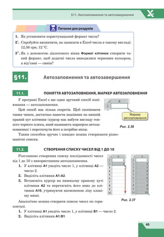 65
§11. Автозаповнення та автозавершення
1.	 Як установити користувацький формат числа?
2*
.	 Спробуйте визначити, як записати в Excel числа в такому вигляді:
12,56 грн; 12 °С.
3**
.	Як з допомогою діалогового вікна Формат клітинок створити та-
кий формат, щоб додатні числа виводилися червоним кольором,
а від’ємні — синім?
Питання для роздумів
§11. Автозаповнення та автозавершення
11.1. ПОНЯТТЯ АВТОЗАПОВНЕННЯ, МАРКЕР АВТОЗАПОВНЕННЯ
У програмі Excel є ще один зручний спосіб копі-
ювання — автозаповнення.
Цей спосіб має кілька секретів. Щоб скопіювати
таким чином, достатньо навести вказівник на нижній
правий кут клітинки (курсор має набути вигляду тон-
кого чорного плюса, який називають маркером автоза-
повнення) і перетягнути його в потрібне місце.
Таким способом зручно і швидко можна створювати різно-
манітні списки.
11.2. СТВОРЕННЯ СПИСКУ ЧИСЕЛ ВІД 1
Д
О 10
Розглянемо створення списку послідовності чисел
від 1 до 10 з використанням автозаповнення.
1.	 У клітинці А1 уведіть число 1, у клітинці А2 —
число 2.
2.	 Виділіть клітинки А1:А2.
3.	 Встановіть курсор на нижньому правому куті
клітинки  А2 та перетягніть його вниз до клі-
тинки А10, утримуючи натисненою ліву клаві-
шу миші.
Аналогічно можна створити список чисел по гори-
зонталі.
1.	 У клітинці А1 уведіть число 1, у клітинці В1 — число 2.
2.	 Виділіть клітинки А1:В1.
Маркер
автозаповнення
Рис. 2.36
Рис. 2.37
 