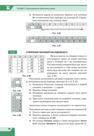 66
Розділ 2. Опрацювання табличних даних
3.	 Встановіть курсор на нижньому правому куті клітинки
В1 та перетягніть його праворуч до клітинки J1, утриму-
ючи натисненою ліву клавішу миші.
Рис. 2.38
Рис. 2.39
11.3. СТВОРЕННЯ ЧИСЛОВОЇ ПОСЛІДОВНОСТІ
Ми розглянули, як створити список із
послідовності чисел, де кожне наступне
число є більшим на 1 від попереднього.
Так само можна утворити будь-яку число-
ву послідовність, у якій кожне наступне
число буде більшим або меншим від по-
переднього на якесь числове значення
(рис. 2.40).
Розглянемо послідовність дій щодо створення такого вигля-
ду послідовностей на першому прикладі (2, 4, 6, 8, 10).
1.	 Встановіть початкове значення послідовності в першій
клітинці, а наступне — у другій.
2.	 Виділіть обидві клітинки.
3.	 Встановіть вказівник до нижнього правого кута другої
клітинки.
4.	 Протягніть вказівник вниз до потрібної клітинки, утри-
муючи натисненою ліву кнопку миші.
Аналогічно можна створити послідовність і по горизонталі.
Розглянемо ще один спосіб створення таких послідовностей.
1.	 Уведіть перші два числа послідовності.
2.	 Виділіть діапазон, у якому плануєте створити послідов-
ність, наприклад, А1:А5.
3.	 На вкладці Основне оберіть в меню інструменту Запов-
нити команду Прогресія. В результаті буде діалогове ві-
Рис. 2.40
Рис. 2.41
Рис. 2.42
 