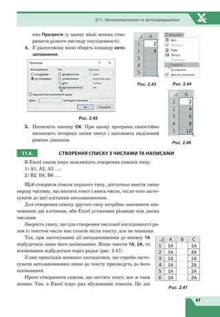 67
§11. Автозаповнення та автозавершення
кно Прогресія (у цьому вікні можна ство-
рювати різного вигляду послідовності).
4.	 У діалоговому вікні оберіть команду авто-
заповнення.
Рис. 2.45
5.	 Натисніть кнопку ОК. При цьому програма самостійно
визначить інтервал зміни чисел і заповнить виділений
раніше діапазон.
11.4. СТВОРЕННЯ СПИСКУ
З
ЧИСЛАМИ ТА НАПИСАМИ
В Excel також існує можливість створення списків типу:
1) А1, А2, А3 …;
2) В2, В4, В6 ….
Щоб створити список першого типу, достатньо ввести лише
першу частину, що містить текст і якесь число, після чого засто-
сувати до цієї клітинки автозаповнення.
Для створення списку другого типу потрібно заповнити зна-
ченнями дві клітинки, аби Excel установив різницю між двома
числами.
Зверніть увагу, що для створення числової послідовності ра-
зом із текстом число має стояти після тексту, але не навпаки.
Так, при застосуванні дії автозаповнення до напису 1A
відбудеться лише його копіювання. Якщо ввести 1А, 2А, то
копіювання відбудеться через рядок (рис. 2.47).
З цих прикладів неважко здогадатися, що спроби засто-
сувати автозаповнення лише до тексту призведуть до його
копіювання.
Проте створювати списки, що містять текст, все ж таки
можна. Так, в Excel існує ряд вбудованих списків. Це дні
Рис. 2.43 Рис. 2.44
Рис. 2.46
Рис. 2.47
 