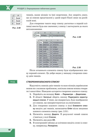 68
Розділ 2. Опрацювання табличних даних
тижнів, назви місяців та їхні скорочення. Але зверніть увагу,
що ці списки представлені у даній версії Excel лише на росій-
ській мові.
Для створення такого виду списку достатньо в першій клі-
тинці ввести будь-яке значення у списку і застосувати до нього
автозаповнення.
Рис. 2.49
Рис. 2.50
Після останнього елемента списку буде відображатися зно-
ву перший елемент. Це добре видно у випадку створення спис-
ку днів тижнів.
11.5. СТВОРЕННЯ ВЛАСНОГО СПИСКУ
Відсутність списків днів тижнів та назв місяців українською
мовою не є великою проблемою, оскільки списки можна створи-
ти і самостійно. Наведемо алгоритм створення власного списку.
1.	 Перейдіть на вкладку Файл → Параметри → Додатково.
2.	 В області Загальні оберіть кнопку Редагувати користу-
вацькі списки. У вікні, що відкриється, буде відображено
усі списки, що використовуються за умовчанням.
3.	 Для створення власного списку в полі Елементи спис-
ку введіть дні тижнів, натискаючи Enter після введення
кожного елемента списку (рис. 2.51).
4.	 Натисніть кнопку Додати. В результаті новий список
з’явиться у полі Списки.
5.	 Натисніть два рази ОК.
6.	 В електронній таблиці до клітинки введіть слово із спис-
ку, наприклад, Понеділок.
Рис. 2.48
 