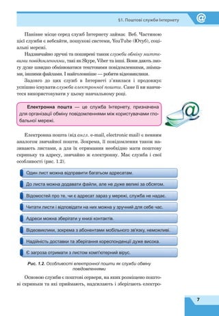 7
§1. Поштові служби Інтернету
Панівне місце серед служб Інтернету займає Веб. Частиною
цієї служби є вебсайти, пошукові системи, YouTube (Ютуб), соці-
альні мережі.
Надзвичайно зручні та поширені також служби обміну миттє-
вими повідомленнями, такі як Skype, Viber та інші. Вони дають змо-
гу дуже швидко обмінюватися текстовими повідомленнями, знімка-
ми, іншими файлами. І найголовніше — робити відеовиклики.
Задовго до цих служб в Інтернеті з’явилася і продовжує
успішно існувати служба електронної пошти. Саме її ви навчи-
теся використовувати у цьому навчальному році.
Електронна пошта — це служба Інтернету, призначена
для організації обміну повідомленнями між користувачами гло-
бальної мережі.
Електронна пошта (від англ. e-mail, electronic mail) є певним
аналогом звичайної пошти. Зокрема, її повідомлення також на-
зивають листами, а для їх отримання необхідно мати поштову
скриньку та адресу, звичайно ж електронну. Має служба і свої
особливості (рис. 1.2).
Один лист можна відправити багатьом адресатам.
До листа можна додавати файли, але не дуже великі за обсягом.
Відомостей про те, чи є адресат зараз у мережі, служба не надає.
Читати листи і відповідати на них можна у зручний для себе час.
Адреси можна зберігати у книзі контактів.
Відеовиклики, зокрема з абонентами мобільного зв'язку, неможливі.
Надійність доставки та зберігання кореспонденції дуже висока.
Є загроза отримати з листом комп'ютерний вірус.
Рис. 1.2. Особливості електронної пошти як служби обміну
повідомленнями
Основою служби є поштові сервери, на яких розміщено пошто-
ві скриньки та які приймають, надсилають і зберігають електро-
 