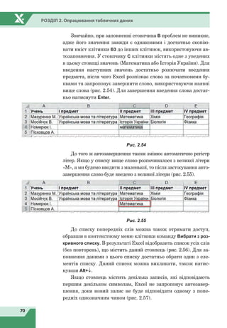 70
Розділ 2. Опрацювання табличних даних
Звичайно, при заповненні стовпчика В проблем не виникне,
адже його значення завжди є однаковими і достатньо скопію-
вати вміст клітинки В3 до інших клітинок, використовуючи ав-
тозаповнення. У стовпчику С клітинки містять одне з уведених
в цьому стовпці значень (Математика або Історія України). Для
введення наступних значень достатньо розпочати введення
предмета, після чого Excel розпізнає слово за початковими бу-
квами та запропонує завершити слово, використовуючи наявні
вище слова (рис. 2.54). Для завершення введення слова достат-
ньо натиснути Enter.
Рис. 2.54
До того ж автозавершення також змінює автоматично регістр
літер. Якщо у списку вище слово розпочиналося з великої літери
«М», а ми будемо вводити з маленької, то після застосування авто-
завершення слово буде введено з великої літери (рис. 2.55).
Рис. 2.55
До списку попередніх слів можна також отримати доступ,
обравши в контекстному меню клітинки команду Вибрати з роз-
кривного списку. В результаті Excel відобразить список усіх слів
(без повторень), що містить даний стовпець (рис. 2.56). Для за-
повнення даними з цього списку достатньо обрати один з еле-
ментів списку. Даний список можна викликати, також натис-
нувши Alt+↓.
Якщо стовпець містить декілька записів, які відповідають
першим декільком символам, Excel не запропонує автозавер-
шення, доки новий запис не буде відповідати одному з попе-
редніх однозначним чином (рис. 2.57).
 