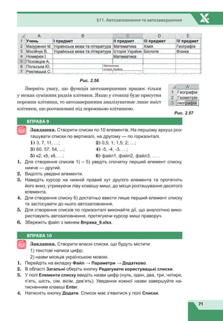 71
§11. Автозаповнення та автозавершення
Рис. 2.56
Зверніть увагу, що функція автозавершення працює тільки
у межах суміжних рядків клітинок. Якщо у стовпці буде присутня
порожня клітинка, то автозавершення аналізуватиме лише вміст
клітинок, що розташовані під порожньою клітинкою.
ВПРАВА 9
Завдання. Створити списки по 10 елементів. На першому аркуші роз-
ташувати списки по вертикалі, на другому — по горизонталі.
1) 3, 7, 11, …;	 2) 0,5; 1; 1,5; 2; …;
3) 60, 57, 54, ...;	 4) -5, -4, -3, …;
5) к2, к5, к8, …;	 6) файл1, файл2, файл3, … .
1.	 Для створення списків 1) – 5) уведіть спочатку перший елемент списку,
нижче — другий.
2.	 Виділіть уведені елементи.
3.	 Наведіть курсор на нижній правий кут другого елемента та протягніть
його вниз, утримуючи ліву клавішу миші, до місця розташування десятого
елемента.
4.	 Для створення списку 6) достатньо ввести лише перший елемент списку
та застосувати до нього автозаповнення.
5.	 Для створення списків по горизонталі виконайте дії, що аналогічно вико-
ристовують автозаповнення, протягуючи курсор миші праворуч.
6.	 Збережіть файл з іменем Вправа_9.xlsx.
ВПРАВА 10
Завдання. Створити власні списки, що будуть містити:
1) текстові написи цифр;
2) назви місяців українською мовою.
1.	 Перейдіть на вкладку Файл → Параметри → Додатково.
2.	 В області Загальні оберіть кнопку Редагувати користувацькі списки.
3.	 У полі Елементи списку введіть назви цифр (нуль, один, два, три, чотири,
п’ять, шість, сім, вісім, дев’ять). Уведення кожної назви завершуйте на-
тисненням клавіші Enter.
4.	 Натисніть кнопку Додати. Список має з’явитися у полі Списки.
Рис. 2.57
 