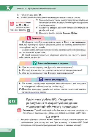72
Розділ 2. Опрацювання табличних даних
5.	 Натисніть два рази ОК.
6.	 В електронній таблиці до клітинки введіть перше слово зі списку.
7.	 Поверніться до клітинки з цим словом та застосуйте до
неї автозаповнення. В результаті має бути відображено
список назв цифр.
8.	 Аналогічно створіть власний список назв місяців на
українській мові.
9.	 Збережіть файл з іменем Вправа_10.xlsx.
Висновки
Особливим способом копіювання даних в Excel є автозаповне-
ння, що прискорює процес уведення даних до таблиць шляхом ство-
рення різних видів списків.
За допомогою автозаповнення можна здійснювати копіювання да-
них за певними правилами.
В Excel використовуються вбудовані списки, що містять назви
днів тижнів та місяців.
1.	 Для чого використовують функцію автозаповнення?
2.	 Які дані можна ввести з допомогою маркера автозаповнення?
3.	 Для чого використовують функцію автозавершення?
Контрольнізапитаннятазавдання
1.	 Чи можна застосувати функцію автозаповнення для введення
в електронну таблицю списку учнів класу?
2*.	Наведіть приклади списків, які можна створити шляхом автома-
тичного введення даних.
Питання для роздумів
§12.
Практична робота №2. «Уведення,
редагування та форматування даних
у середовищі табличного процесора»
Завдання. У даній практичній роботі ви маєте створити календар по-
точного року відповідно до наведеного зразка календаря за 2016 рік.
Хід роботи
1.	 Заповніть діапазон клітинок А2:А13 назвами місяців, використовуючи ав-
тозаповнення (для цього у вас має бути в даному середовищі MS Excel
попередньо створений користувацький список із назвами місяців).
Виконати впра-
ви 11 та 12 ви
зможете в елек-
тронному додатку.
 