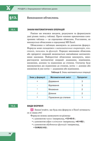 74
Розділ 2. Опрацювання табличних даних
§13. Виконання обчислень
13.1.
З
НАКИ МАТЕМАТИЧНИХ ОПЕРАЦІЙ
Раніше ми вчилися вводити, редагувати та форматувати
дані різних типів у таблиці. Проте основне призначення елек-
тронних таблиць — це спрощення обчислень. Розглянемо, як
виконується обчислення в середовищі MS Excel.
Обчислення в таблицях виконують за допомогою формул.
Формула може складатися з математичних операторів, кон-
стант, посилань та функцій. Порядок виконання обчислень
або пріоритет операцій визначається звичайними математич­
ними законами. Найпростіші обчислення виконують, вико-
ристовуючи математичні операції: додавання, віднімання,
множення, ділення та піднесення до степеня. Спочатку буде
виконуватися дія піднесення до степеня, потім — ділення або
множення й уже потім — додавання або віднімання.
Таблиця 2. Знаки математичних операцій
Знак у формулі Математичний зміст Пріоритет
+ Додавання 3
- Віднімання 3
* Множення 2
/ Ділення 2
^ Піднесення до степеня 1
13.2. ВИДИ ФОРМУЛ
 Запам’ятайте, що будь-яка формула в Excel починаєть-
ся зі знака «=»!
Формули можна записувати по-різному:
•	з допомогою чисел (наприклад, =12+45-9);
•	з допомогою адрес клітинок (наприклад, =А1+В2);
•	з допомогою вбудованих функцій (наприклад,
= SUM(А2:А5)).
 