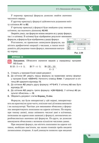 75
§13. Виконання обчислень
У першому прикладі формула дозволяє знайти значення
числового виразу.
У другому прикладі у формулі здійснюється додавання вміс-
ту клітинок А1 та В2.
У третьому прикладі у формулі буде знайдено суму значень
клітинок, що належать діапазону A2:A5.
Зверніть увагу, що формули можна вводити як у рядку формул,
так і в клітинці. В клітинці буде відображено результат виконання
формули, а формула буде відображена у рядку формул.
Розглянемо, як правильно записувати формули, що
містять арифметичні операції з числами, а також послі-
довність дій уведення таких формул, виконавши наступ-
ну вправу.
Рис. 2.59
ВПРАВА 13
Завдання. Обчислити значення виразів у середовищі програми
MS Excel:
1) 25 : 5 + 4 · 2;	 2) 72
– 4 · 3;	 3) (30 – 10)
4 – 2
·
1.	 Створіть у програмі Excel новий документ.
2.	 До клітинки А1 уведіть першу формулу за правилами запису формул
у програмі Excel: =25/5+4*2. Натисніть клавішу Enter. У результаті в клі-
тинці А1 одержите відповідь 13.
3.	 До клітинки А2 уведіть другу формулу: =7^2-4*3. У клітинці А2 має бути
відповідь 37.
4.	 До клітинки А3 уведіть третю формулу: =(30-10)/(4-2). У клітинці А3 ре-
зультат обчислень — 10.
5.	 Збережіть документ з ім’ям Вправа_13.xlsx.
Формули, що були використані у цій вправі, використову-
ють на практиці не дуже часто, оскільки такі дії можна виконати
і на калькуляторі. Частіше для виконання обчислень у форму-
лах використовують посилання на адреси клітинок. По-перше,
при такому записі, якщо змінюють числові дані в клітинках,
посилання на адреси яких записані у формулі, автоматично пе-
реобчислюється значення цієї формули. По-друге, це дозволяє
виконувати обчислення з великою кількістю числових даних.
При введенні формул, що містять посилання на адреси клі-
тинок, необхідно пам’ятати, що назви стовпців треба вводити
латинськими літерами. А щоб уникнути помилок при введенні
 