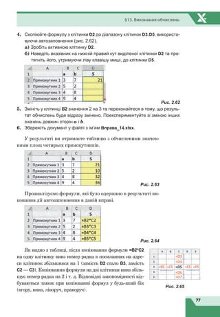 77
§13. Виконання обчислень
4.	 Скопіюйте формулу з клітинки D2 до діапазону клітинок D3:D5, використо-
вуючи автозаповнення (рис. 2.62).
а) Зробіть активною клітинку D2.
б) Наведіть вказівник на нижній правий кут виділеної клітинки D2 та про-
тягніть його, утримуючи ліву клавішу миші, до клітинки D5.
	
Рис. 2.62
5.	 Змініть у клітинці B2 значення 2 на 3 та переконайтеся в тому, що резуль-
тат обчислень буде відразу змінено. Поекспериментуйте зі зміною інших
значень довжин сторін a і b.
6.	 Збережіть документ у файлі з ім’ям Вправа_14.хlsx.
У результаті ви отримаєте таблицю з обчисленими значен-
нями площ чотирьох прямокутників.
	
Рис. 2.63
Проаналізуємо формули, які було одержано в результаті ви-
конання дії автозаповнення в даній вправі.
	
Рис. 2.64
Як видно з таблиці, після копіювання формули =В2*С2
на одну клітинку вниз номер рядка в посиланнях на адре-
си клітинок збільшився на 1 (замість В2 стало В3, замість
С2
 
— С3). Копіювання формули на дві клітинки вниз збіль-
шує номер рядка на 2 і т. д. Відповідні закономірності від-
буваються також при копіюванні формул у будь-який бік
(вгору, вниз, ліворуч, праворуч).
Рис. 2.65
 