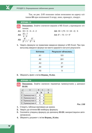 78
Розділ 2. Опрацювання табличних даних
Так, на рис. 2.65 показано зміни посилання на адресу клі-
тинки D5 при копіюванні її вгору, вниз, праворуч, ліворуч.
ВПРАВА 15
Завдання. Знайти значення виразів в MS Excel у відповідних клі-
тинках.
A1:	 63 + 5 · 8 – 4 : 2		 A2:	39 + (75 : 5 + 24 : 2) · 6
A3:	
35 7
8 6
+
-
		
A4:	62
– 15 : 5 + 43
A5:	
6
2 1
5
3 4
2
3
2
2
+
+
−
1.	 Уведіть формули за правилами введення формул в MS Excel. При пра-
вильному введенні формул ви маєте одержати наступні результати:
Клітинка Результат обчислень
A1 101
A2 201
A3 21
A4 97
A5 9
2.	 Збережіть файл з ім’ям Вправа_15.xlsx.
ВПРАВА 16
Завдання. Знайти значення периметра прямокутників у діапазоні
D2:D5.
	
Рис. 2.66
1.	 Створіть таблицю відповідно до зразка.
2.	 Уведіть до клітинки D2 необхідну формулу.
3.	 Скопіюйте утворену формулу до діапазону D3:D5, використовуючи авто-
заповнення.
4.	 Збережіть документ з ім’ям Вправа_16.xlsx.
 
