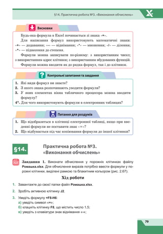 79
§14. Практична робота №3. «Виконання обчислень»
Висновки
Будь-яка формула в Excel починається зі знака «=».
Для написання формул використовують математичні знаки:
«+» — додавання; «-» — віднімання; «*» — множення; «/» — ділення;
«^» — піднесення до степеня.
Формули можна записувати по-різному: з використанням чисел;
з використанням адрес клітинок; з використанням вбудованих функцій.
Формули можна вводити як до рядка формул, так і до клітинок.
1.
	
Які види формул ви знаєте?
2.
	
З якого знака розпочинають уводити формули?
3.
	
У яких елементах вікна табличного процесора можна вводити
формулу?
4*. Для чого використовують формули в електронних таблицях?
Контрольнізапитаннятазавдання
1.
	
Що відобразиться в клітинці електронної таблиці, якщо при вве-
денні формули не поставити знак «=»?
2.
	
Що відбувається під час копіювання формули до іншої клітинки?
Питання для роздумів
§14.
Практична робота №3.
«Виконання обчислень»
Завдання  1. Виконати обчислення у порожніх клітинках файлу
Ромашка.xlsx. Для обчислення виразів потрібно ввести формули у по-
рожні клітинки, виділені рамкою та блакитним кольором (рис. 2.67).
Хід роботи
1.	 Завантажте до своєї папки файл Ромашка.xlsx.
2.	 Зробіть активною клітинку J2.
3.	 Уведіть формулу =F8-H6:
	
a) уведіть символ «=»;
	
б) клацніть клітинку F8, що містить число 1,5;
	
в) уведіть з клавіатури знак віднімання «-»;
 