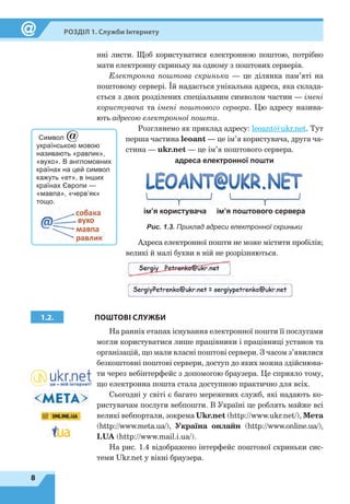 8
Розділ 1. Служби Інтернету
нні листи. Щоб користуватися електронною поштою, потрібно
мати електронну скриньку на одному з поштових серверів.
Електронна поштова скринька — це ділянка пам’яті на
поштовому сервері. Їй надається унікальна адреса, яка склада-
ється з двох розділених спеціальним символом частин — імені
користувача та імені поштового сервера. Цю адресу назива-
ють адресою електронної пошти.
Розглянемо як приклад адресу: leoant@ukr.net. Тут
перша частина leoant — це ім’я користувача, друга ча-
стина — ukr.net — це ім’я поштового сервера.
ім’я користувача ім’я поштового сервера
адреса електронної пошти
Рис. 1.3. Приклад адреси електронної скриньки
Адреса електронної пошти не може містити пробілів;
великі й малі букви в ній не розрізняються.
1.2. ПОШТОВІ СЛУЖБИ
На ранніх етапах існування електронної пошти її послугами
могли користуватися лише працівники і працівниці установ та
організацій, що мали власні поштові сервери. З часом з’явилися
безкоштовні поштові сервери, доступ до яких можна здійснюва-
ти через вебінтерфейс з допомогою браузера. Це сприяло тому,
що електронна пошта стала доступною практично для всіх.
Сьогодні у світі є багато мережевих служб, які надають ко-
ристувачам послуги вебпошти. В Україні це роблять майже всі
великі вебпортали, зокрема Ukr.net (http://www.ukr.net/), Мета
(http://www.meta.ua/), Україна онлайн (http://www.online.ua/),
I.UA (http://www.mail.i.ua/).
На рис. 1.4 відображено інтерфейс поштової скриньки сис-
теми Ukr.net у вікні браузера.
Символ @
українською мовою
називають «равлик»,
«вухо». В англомовних
країнах на цей символ
кажуть «ет», в інших
країнах Європи —
«мавпа», «черв’як»
тощо.
 