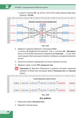 80
Розділ 2. Опрацювання табличних даних
	
г)

клацніть клітинку H6, що містить число 8,9 (у рядку формул буде відо-
бражено: =F8-H6).
Рис. 2.67
4.	 Завершіть уведення формули, натиснувши Enter.				
У клітинці J4 відобразиться результат –7,4, а у клітинці K4 – Молодець!
Якщо в клітинці K4 залишилось повідомлення Розв'язуй…, то при вико-
нанні завдання було допущено помилку і необхідно це завдання виконати
ще раз.
5.	 Аналогічно заповніть формулами сім інших порожніх клітинок.
6.	 Збережіть файл з ім’ям ПР3_Завдання1.xlsx.
Завдання 2. Виконати обчислення у порожніх клітинках, виділених
рожевим та блакитним кольорами файлу Ланцюжки.xlsx на першому
аркуші.
Рис. 2.68
Хід роботи
1.	 Завантажте файл Ланцюжки.xlsx.
2.	 Відкрийте перший аркуш.
 