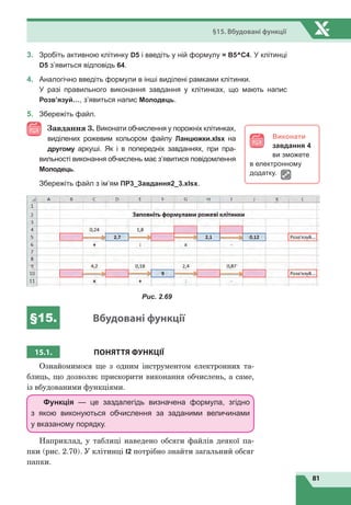 81
§15. Вбудовані функції
3.	 Зробіть активною клітинку D5 і введіть у ній формулу = В5^C4. У клітинці
D5 з’явиться відповідь 64.
4.	 Аналогічно введіть формули в інші виділені рамками клітинки.		
У разі правильного виконання завдання у клітинках, що мають напис
Розв’язуй…, з’явиться напис Молодець.
5.	 Збережіть файл.
Завдання 3. Виконати обчислення у порожніх клітинках,
виділених рожевим кольором файлу Ланцюжки.xlsx на
другому аркуші. Як і в попередніх завданнях, при пра-
вильності виконання обчислень має з’явитися повідомлення
Молодець.
	
Збережіть файл з ім’ям ПР3_Завдання2_3.xlsx.
Рис. 2.69
§15. Вбудовані функції
15.1. ПОНЯТТЯ ФУНКЦІЇ
Ознайомимося ще з одним інструментом електронних та-
блиць, що дозволяє прискорити виконання обчислень, а саме,
із вбудованими функціями.
Функція — це заздалегідь визначена формула, згідно
з  якою виконуються обчислення за заданими величинами
у вказаному порядку.
Наприклад, у таблиці наведено обсяги файлів деякої па-
пки (рис. 2.70). У клітинці I2 потрібно знайти загальний обсяг
папки.
Виконати
завдання 4
ви зможете
в електронному
додатку.
 