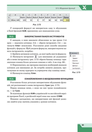 83
§15. Вбудовані функції
Рис. 2.72
У попередній формулі ми використали одну із вбудованих
в Excel функцій SUM, призначену для знаходження суми.
15.2. ВИКОРИСТАННЯ ПАНЕЛІ
І
НСТРУМЕНТІВ
Є випадки, в яких виконати обчислення за три кроки (1-й
крок — виділити клітинку; 2-й — обрати інструмент; 3-й — на-
тиснути Enter) неможливо. Розглянемо різні способи введення
функцій у формули. Щоб уводити формули, використовуючи па-
нель інструментів, потрібно:
1) Зробити активною клітинку, до якої треба ввести формулу.
2) Натиснути інструмент (для виконання дії додавання)
або в меню інструменту (рис. 2.73) обрати бажану команду (при-
значення команд більш детально описано в табл. 4 на стор. 86).
3) Переконатися, що програма виділила необхідний діапазон
клітинок для виконання дії. За потреби змінити діапазон, про-
тягнувши по ньому курсором та утримуючи ліву клавішу миші.
4) Натиснути клавішу Enter.
15.3. ОЗНАЙОМЛЕННЯ
ІЗ
ВБУДОВАНИМИ ФУНКЦІЯМИ
Розглянемо більш детально використання вбудованих функ-
цій, які розташовані в меню інструменту Сума (рис. 2.73).
Перша команда меню, з якою ми вже трохи познайомили-
ся, — це Сума.
Їй відповідає функція SUM в українській та англійській версі-
ях програми Excel, в російській версії вона має напис СУММ.
Неважко здогадатися, що використання цієї функції дозво-
ляє знайти суму значень указаних у дужках клітинок.
Рис. 2.73
 