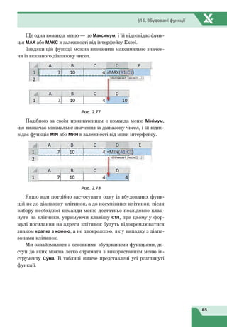 85
§15. Вбудовані функції
Ще одна команда меню — це Максимум, і їй відповідає функ-
ція MАХ або МАКС в залежності від інтерфейсу Excel.
Завдяки цій функції можна визначити максимальне значен-
ня із вказаного діапазону чисел.
Рис. 2.77
Подібною за своїм призначенням є команда меню Мінімум,
що визначає мінімальне значення із діапазону чисел, і їй відпо-
відає функція MIN або МИН в залежності від мови інтерфейсу.
Рис. 2.78
Якщо нам потрібно застосувати одну із вбудованих функ-
цій не до діапазону клітинок, а до несуміжних клітинок, після
вибору необхідної команди меню достатньо послідовно клац-
нути на клітинки, утримуючи клавішу Ctrl, при цьому у фор-
мулі посилання на адреси клітинок будуть відокремлюватися
знаком крапка з комою, а не двокрапкою, як у випадку з діапа-
зонами клітинок.
Ми ознайомилися з основними вбудованими функціями, до-
ступ до яких можна легко отримати з використанням меню ін-
струменту Сума. В таблиці нижче представлені усі розглянуті
функції.
 