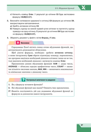 87
§15. Вбудовані функції
	
г)

Натисніть клавішу Enter. У ре­зультаті до клітинки С8 буде застосовано
формулу =SUM(C3:C7).
3.	 Виконайте копіювання одержаної в клітинці С8 формули до клітинки D8,
використовуючи автозаповнення.
	
а) Зробіть активною клітинку С8.
	
б)

Наведіть курсор на нижній правий кутик клітинки та протягніть курсор
праворуч на одну клітинку. В результаті до клітинки D8 буде застосова-
но формулу =SUM(D3:D7).
4.	 Збережіть документ у файлі з ім’ям Вправа_17.xlsx.
Висновки
Середовище Excel містить понад сотню вбудованих функцій, що
автоматизують різноманітні обчислення.
Щоб увести формулу, необхідно: зробити активною клітинку;
в меню інструменту Сума обрати відповідну команду; переконатися,
що програма виділила необхідний діапазон клітинок (якщо це не так,
тоді виділити необхідний діапазон); натиснути клавішу Enter.
Призначення деяких вбудованих функцій: SUM — додає числа,
AVERAGE — обчислює середнє арифметичне чисел, COUNT — визна-
чає кількість числових значень, MAX, MIN — визначають максимальне
та мінімальне значення з діапазону чисел.
1.	 Як у формулу вставити функцію?
2.	 Які вбудовані функції вам відомі? Опишіть їхнє призначення.
3*.	Вкажіть послідовність дій для додавання вбудованої функції до
формули за допомогою панелі інструментів.
Контрольнізапитаннятазавдання
 