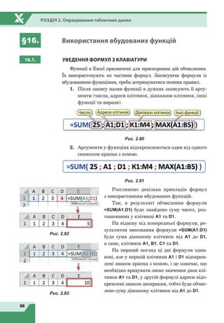 88
Розділ 2. Опрацювання табличних даних
§16. Використання вбудованих функцій
16.1. УВЕДЕННЯ ФОРМУЛ
З
КЛАВІАТУРИ
Функції в Excel призначені для прискорення дій обчислення.
Їх використовують як частини формул. Записуючи формули із
вбудованими функціями, треба дотримуватися певних правил.
1.	 Після запису назви функції в дужках записують її аргу-
менти (числа, адреси клітинок, діапазони клітинок, інші
функції та вирази).
Адреси клітинок Діапазон клітинок Інші функціїЧисло
Рис. 2.80
2.	 Аргументи у функціях відокремлюються один від одного
символом крапка з комою.
Рис. 2.81
Розглянемо декілька прикладів формул
з використанням вбудованих функцій.
Так, в результаті обчислення формули
=SUM(A1;D1) буде знайдено суму чисел, роз-
ташованих у клітинці А1 та D1.
На відміну від попередньої формули, ре-
зультатом виконання формули =SUM(A1:D1)
буде сума діапазону клітинок від А1 до D1,
а саме, клітинок A1, B1, C1 та D1.
На перший погляд ці дві формули одна-
кові, але у першій клітинки А1 і D1 відокрем-
лені знаком крапка з комою, і це означає, що
необхідно врахувати лише значення двох клі-
тинок А1 та D1, у другій формулі адреси відо-
кремлені знаком двокрапки, тобто буде обчис-
лено суму діапазону клітинок від А1 до D1.
Рис. 2.82
Рис. 2.83
 