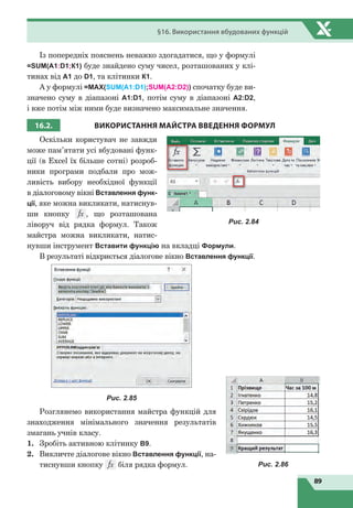 89
§16. Використання вбудованих функцій
Із попередніх пояснень неважко здогадатися, що у формулі
=SUM(A1:D1;К1) буде знайдено суму чисел, розташованих у клі-
тинах від А1 до D1, та клітинки К1.
А у формулі =MAX(SUM(A1:D1);SUM(A2:D2)) спочатку буде ви-
значено суму в діапазоні А1:D1, потім суму в діапазоні А2:D2,
і вже потім між ними буде визначено максимальне значення.
16.2. ВИКОРИСТАННЯ МАЙСТРА ВВЕДЕННЯ ФОРМУЛ
Оскільки користувач не завжди
може пам’ятати усі вбудовані функ-
ції (в Excel їх більше сотні) розроб-
ники програми подбали про мож-
ливість вибору необхідної функції
в діалоговому вікні Вставлення функ­
ції, яке можна викликати, натиснув-
ши кнопку , що розташована
ліворуч від рядка формул. Також
майстра можна викликати, натис-
нувши інструмент Вставити функцію на вкладці Формули.
В результаті відкриється діалогове вікно Вставлення функції.
Рис. 2.85
Розглянемо використання майстра функцій для
знаходження мінімального значення результатів
змагань учнів класу.
1.	 Зробіть активною клітинку B9.
2.	 Викличте діалогове вікно Вставлення функції, на-
тиснувши кнопку біля рядка формул.
Рис. 2.84
Рис. 2.86
 