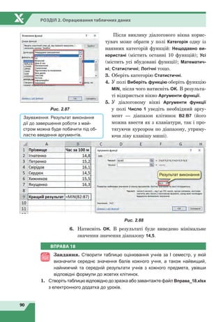 90
Розділ 2. Опрацювання табличних даних
Після виклику діалогового вікна корис-
тувач може обрати у полі Категорія одну із
наявних категорій функцій: Нещодавно ви-
користані (містить останні 10 функцій); Усі
(містить усі вбудовані функції); Математич-
ні; Статистичні; Логічні тощо.
3.	Оберіть категорію Статистичні.
4.	У полі Виберіть функцію оберіть функцію
МIN, після чого натисніть OK. В результа-
ті відкриється вікно Аргументи функції.
5.	У діалоговому вікні Аргументи функції
у  полі Число 1 уведіть необхідний аргу-
мент — діапазон клітинок В2:В7 (його
можна ввести як з клавіатури, так і про-
тягуючи курсором по діапазону, утриму-
ючи ліву клавішу миші).
Результат виконання
Рис. 2.88
6.	 Натисніть OK. В результаті буде виведено мінімальне
значення значення діапазону 14,5.
Рис. 2.87
Зауваження. Результат виконання
дії до завершення роботи з май-
стром можна буде побачити під об-
ластю введення аргументів.
ВПРАВА 18
Завдання. Створити таблицю оцінювання учнів за І семестр, у якій
визначити середнє значення балів кожного учня, а також найвищий,
найнижчий та середній результати учнів з кожного предмета, увівши
відповідні формули до жовтих клітинок.
1.	 Створіть таблицю відповідно до зразка або завантажте файл Вправа_18.xlsx
з електронного додатка до уроків.
 