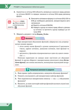 92
Розділ 2. Опрацювання табличних даних
5.	 Аналогічно в клітинці С13 обчисліть мінімальне значення серед діапазо-
ну клітинок С2:С11 та середнє значення в клітинці С14 серед діапазону
С2:С11.
6.	 Виконайте копіювання формул із клітинок С12, С13 та
С14 до необхідних діапазонів, використовуючи авто-
заповнення.
	
a) Виділіть клітинки С12:С14.
	
б)

Наведіть курсор на нижню праву область діапазо-
ну клітинок та протягніть курсор праворуч до клі-
тинки Н14.
7.	 Збережіть документ з ім’ям Вправа_18.xlsx.
Висновки
При використанні вбудованих функцій у формулах слід дотриму-
ватися певних правил:
•	 після запису назви функції в дужках записуються її аргументи
(числа, адреси клітинок, діапазони клітинок, інші функції та
вирази);
•	 аргументи у функціях відокремлюються один від одного симво-
лом «;».
Оскільки користувач не завжди може пам’ятати усі вбудовані
функції, їх зручно обирати з використанням діалогового вікна Встав-
лення функції, яке можна викликати, натиснувши відповідний інстру-
мент.
1.	 Яких правил треба дотримуватися, записуючи вбудовану функцію?
2.	 Опишіть послідовність дій використання майстра функцій.
3.	 Чим відрізняється використання символу «:» від «;» у вбудованих
функціях?
4.	 Визначте, до яких категорій майстра функцій належать відомі вам
вбудовані функції.
Контрольнізапитаннятазавдання
Виконати впра-
ву 19 ви зможете
в електронному
додатку.
 
