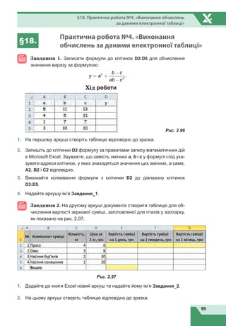 95
§18. Практична робота №4. «Виконання обчислень
за даними електронної таблиці»
§18.
Практична робота №4. «Виконання
обчислень за даними електронної таблиці»
Завдання 1. Записати формули до клітинок D2:D5 для обчислення
значення виразу за формулою:
2
2
.
b c
y a
ab c
-
= +
-
Хід роботи
	
Рис. 2.96
1.	 На першому аркуші створіть таблицю відповідно до зразка.
2.	 Запишіть до клітинки D2 формулу за правилами запису математичних дій
в Microsoft Excel. Зауважте, що замість змінних a, b і c у формулі слід ука-
зувати адреси клітинок, у яких знаходяться значення цих змінних, а саме,
А2, В2 і С2 відповідно.
3.	 Виконайте копіювання формули з клітинки D2 до діапазону клітинок
D3:D5.
4.
	
Надайте аркушу ім’я Завдання_1.
Завдання 2. На другому аркуші документа створити таблицю для об-
числення вартості зернової суміші, заготовленої для птахів у зоопарку,
як показано на рис. 2.97.
Рис. 2.97
1.
	
Додайте до книги Excel новий аркуш та надайте йому ім’я Завдання_2.
2.
	
На цьому аркуші створіть таблицю відповідно до зразка.
 