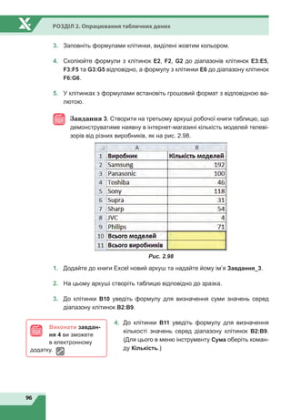 96
Розділ 2. Опрацювання табличних даних
3.
	
Заповніть формулами клітинки, виділені жовтим кольором.
4.
	
Скопіюйте формули з клітинок E2, F2, G2 до діапазонів клітинок E3:E5,
F3:F5 та G3:G5 відповідно, а формулу з клітинки Е6 до діапазону клітинок
F6:G6.
5.
	
У клітинках з формулами встановіть грошовий формат з відповідною ва-
лютою.
Завдання 3. Створити на третьому аркуші робочої книги таблицю, що
демонструватиме наявну в інтернет-магазині кількість моделей телеві-
зорів від різних виробників, як на рис. 2.98.
Рис. 2.98
1.	 Додайте до книги Excel новий аркуш та надайте йому ім’я Завдання_3.
2.	 На цьому аркуші створіть таблицю відповідно до зразка.
3.	 До клітинки В10 уведіть формулу для визначення суми значень серед
діапазону клітинок В2:В9.
4.	 До клітинки В11 уведіть формулу для визначення
кількості значень серед діапазону клітинок В2:В9.
(Для цього в меню інструменту Сума оберіть коман-
ду Кількість.)
Виконати завдан-
ня 4 ви зможете
в електронному
додатку.
 