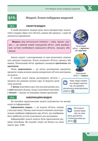 97
§19. Моделі. Етапи побудови моделей
§19. Моделі. Етапи побудови моделей
19.1. ПОНЯТТЯ МОдЕлі
У своїй діяльності людина дуже часто використовує моделі,
тобто створює образ того об’єкта, явища або процесу, з яким їй
доведеться працювати.
Модель (від латинського modulus — міра, зразок, нор-
ма) — це певний новий спрощений об’єкт, який відобра-
жає суттєві особливості реального об’єкта, процесу або
явища.
Аналіз моделі і спостереження за нею дозволяють пізнати
суть реально існуючого, більш складного об’єкта, процесу або
явища. Початковий об’єкт прийнято називати прототипом або
оригіналом.
Отже, моделювання — це метод дослідження предметів,
процесів і явищ шляхом заміни конкретного об’єкта досліджень
на модель.
У кожній галузі науки досліджують об’єкти і
процеси під різними кутами зору та будують різні
типи моделей.
У фізиці моделюють рух тіла під дією різних сил,
у хімії вивчають будову, склад і властивості речовин,
у біології — будову та поведінку живих організмів.
19.2. іНФОРМАЦіЙНі МОдЕлі
За способом представлення моделі поділяються на матері­
альні та інформаційні.
Інформаційна модель — це модель об’єкта, подана
у вигляді опису. Основу такої моделі становить цілеспря­
мовано відібрана інформація про об’єкт, що відображає
його найбільш суттєві властивості для дослідника.
Інформаційні моделі можуть бути представлені різ­
ними способами. Ці способи (типи) ви бачите на схемі
нижче (рис. 2.99).
Початковий
об’єкт — прототип
або оригінал
Спрощений
об’єкт — модель
Чому люди створю-
ють моделі оригіна-
лів, ви зможете
дізнатися в електронному
додатку.
Які існують
ознаки моде-
лей, ви змо-
жете дізнатися
в електронному до-
датку.
 