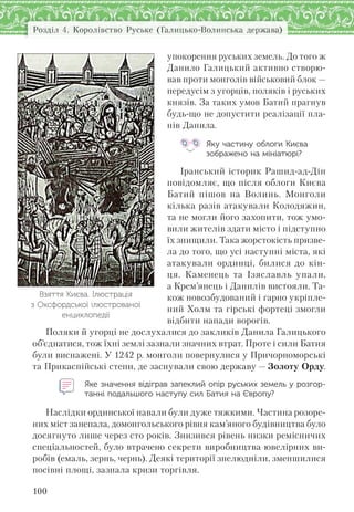 Розділ 4. Королівство Руське (Галицько-Волинська держава)
100
упокорення руських земель. До того ж
Данило Галицький активно створю-
вав проти монголів військовий блок —
передусім з угорців, поляків і руських
князів. За таких умов Батий прагнув
будь-що не допустити реалізації пла-
нів Данила.
Яку частину облоги Києва
зображено на мініатюрі?
Іранський історик Рашид-ад-Дін
повідомляє, що після облоги Києва
Батий пішов на Волинь. Монголи
кілька разів атакували Колодяжин,
та не могли його захопити, тож умо-
вили жителів здати місто і підступно
їх знищили. Така жорстокість призве-
ла до того, що усі наступні міста, які
атакували ординці, билися до кін-
ця. Каменець та Ізяславль упали,
а Крем’янець і Данилів вистояли. Та-
кож новозбудований і гарно укріпле-
ний Холм та гірські фортеці змогли
відбити напади ворогів.
Поляки й угорці не дослухалися до закликів Данила Галицького
об’єднатися, тож їхні землі зазнали значних втрат. Проте і сили Батия
були виснажені. У 1242 р. монголи повернулися у Причорноморські
та Прикаспійські степи, де заснували свою державу — Золоту Орду.
Яке значення відіграв запеклий опір руських земель у розгор-
танні подальшого наступу сил Батия на Європу?
Наслідки ординської навали були дуже тяжкими. Частина розоре-
них міст занепала, домонгольського рівня кам’яного будівництва було
досягнуто лише через сто років. Знизився рівень низки ремісничих
спеціальностей, було втрачено секрети виробництва ювелірних ви-
робів (емаль, зернь, чернь). Деякі території знелюдніли, зменшилися
посівні площі, зазнала кризи торгівля.
Взяття Києва. Ілюстрація
з Оксфордської ілюстрованої
енциклопедії
 