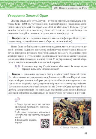 101
§19. Походи монголів на Русь
Утворення Золотої Орди
Золота Орда, або улус Джучі,— степова імперія, що існувала про-
тягом 1240–1502 рр. у степовій зоні Східної Європи (включно з укра-
їнськими землями), Центральної Азії та Західного Сибіру. Руські
князівства входили до складу Золотої Орди на традиційному для
степових імперій становищі підневільних конфедератів.
Конфедерати — держави, що входять до конфедерації (політич-
ного союзу, кожний член якого зберігає незалежність).
Вони були зобов’язані сплачувати податки, мито, утримувати до-
роги і пошти, надавати військову допомогу на вимогу хана. Беззапе-
речна військова перевага монголів давала їм змогу обмежити свою
адміністрацію в Русі-Україні намісниками та всілякими митниками,
із якими співпрацювали місцеві еліти. У внутрішньому житті збері-
галася широка автономія князівств і церкви.
Розгляньте картину Сергія Іванова «Баскаки». Як автор харак-
теризує діяльність намісників хана?
Баскак — чиновник високого рангу адміністрації Золотої Орди.
За свідченням католицького ченця Джованні да Плано Карпіні, вони
відали збором данини, набором рекрутів до війська, пильнували за до-
триманням порядку, придушували опір монгольському правлінню.
Баскаків призначали у найзалежніші від Золотої Орди центри Русі,
де була їхня резиденція і де вони мали власні військові загони. Баскаки
збирали інформацію, наглядали за політичною ситуацією в регіоні.
1. Чому руські князі не змогли
ефективно протидіяти монголь-
ській навалі?
2. До яких хитрощів удавалися
монголи під час наступу на руські
землі?
3. Виконайте онлайн-
вправу.
С. Іванов. Баскаки. 1909
 