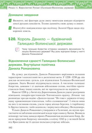 Розділ 4. Королівство Руське (Галицько-Волинська держава)
102
Домашнє завдання
1 Визначте, які фактори дали змогу монголам швидко підкорити
землі руських князівств. Тезово запишіть свою думку в зошит.
2 Підготуйте повідомлення про політику Золотої Орди щодо під-
корених земель.
§20. Король Данило — будівничий
Галицько-Волинської держави
Чому галицьке боярство історики називають феноменом Га-
лицько-Волинської держави? Яку роль відіграли бояри у житті
Данила Романовича?
Відновлення єдності Галицько-Волинської
держави. Внутрішня політика
Данила Романовича
На думку дослідників, Данило Романович вирізнявся сильним
характером і наполегливістю в досягненні мети. У 1220–1230 рр. він
доклав величезних зусиль для відновлення Галицько-Волинської
держави. Знать Волині підтримувала князя. А численне галицьке
боярство, заможне і зі значною військовою силою, постійно проти-
ставляло йому інших князів, які не претендували на першість.
Навесні 1238 р. у битві під Дорогочином Данило ущент розгромив
німецьких лицарів-хрестоносців Тевтонського ордену. Літопис так
розповідає про цю подію: «Данило сказав: “Не гоже є держати отчину
нашу крижевникам-темпличам, тобто соломоничам”. І пішли вони
на них із великою силою, узяли город місяця березня, і старійшину
їх Бруна схопили, і воїв захопили, і вернулися обидва у Володимир».
Тільки Данило Романович утвердився в Галичині, як мусив про-
тистояти ослабленню князівської влади через навалу Батия. Виявила
непокору частина завжди вірних Романовичам волинських бояр. Да-
нило придушив боярську опозицію, а влітку 1245 р. у великій битві
під Ярославом ще й здолав польсько-угорське військо.
 