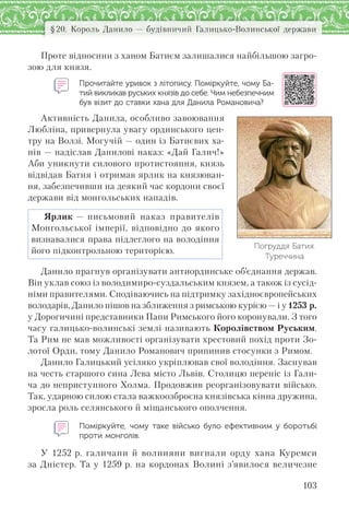 103
§20. Король Данило — будівничий Галицько-Волинської держави
Проте відносини з ханом Батиєм залишалися найбільшою загро-
зою для князя.
Прочитайте уривок з літопису. Поміркуйте, чому Ба-
тий викликав руських князів до себе. Чим небезпечним
був візит до ставки хана для Данила Романовича?
Активність Данила, особливо завоювання
Любліна, привернула увагу ординського цен-
тру на Волзі. Могучій — один із Батиєвих ха-
нів — надіслав Данилові наказ: «Дай Галич!»
Аби уникнути силового протистояння, князь
відвідав Батия і отримав ярлик на князюван-
ня, забезпечивши на деякий час кордони своєї
держави від монгольських нападів.
Ярлик — письмовий наказ правителів
Монгольської імперії, відповідно до якого
визнавалися права підлеглого на володіння
його підконтрольною територією.
Данило прагнув організувати антиординське об’єднання держав.
Він уклав союз із володимиро-суздальським князем, а також із сусід-
німи правителями. Сподіваючись на підтримку західноєвропейських
володарів, Данило пішов на зближення з римською курією — і у 1253 р.
у Дорогичині представники Папи Римського його коронували. З того
часу галицько-волинські землі називають Королівством Руським.
Та Рим не мав можливості організувати хрестовий похід проти Зо-
лотої Орди, тому Данило Романович припинив стосунки з Римом.
Данило Галицький усіляко укріплював свої володіння. Заснував
на честь старшого сина Лева місто Львів. Столицю переніс із Гали-
ча до неприступного Холма. Продовжив реорганізовувати військо.
Так, ударною силою стала важкоозброєна князівська кінна дружина,
зросла роль селянського й міщанського ополчення.
Поміркуйте, чому таке військо було ефективним у  боротьбі
проти монголів.
У 1252 р. галичани й волиняни вигнали орду хана Куремси
за Дністер. Та у 1259 р. на кордонах Волині з’явилося величезне
Погруддя Батия.
Туреччина
 