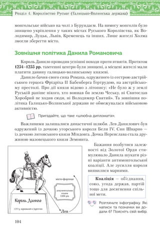 Розділ 4. Королівство Руське (Галицько-Волинська держава)
104
монгольське військо на чолі з Бурундаєм. На вимогу монголів було
знищено укріплення у таких містах Руського Королівства, як Во-
лодимир, Луцьк, Львів, Кременець та інших. Лише жителі Холма
змогли зберегти місто.
Зовнішня політика Данила Романовича
Король Данило проводив успішні походи проти ятвягів. Протягом
1254–1255 рр. тамтешні центри були знищені, а місцеві жителі мали
платити данину галицько-волинському князеві.
Данило бачив свого сина Романа, одруженого із сестрою австрій-
ського герцога Фрідріха II Бабенберга Гертрудою, на австрійсько-
му престолі. Про дії князя відомо з літопису: «Не було ж у землі
Руській раніше нікого, хто воював би землю Чеську, ні Святослав
Хоробрий не ходив сюди, ні Володимир Святий». Та зовнішня по-
літика Галицько-Волинської держави не обмежувалася військовою
активністю.
Пригадайте, що таке «шлюбна дипломатія».
Важливими залишалися династичні шлюби. Лев Данилович був
одружений із дочкою угорського короля Бели IV. Син Шварно —
із дочкою литовського князя Міндовга. Дочка Переяслава стала дру-
жиною мазовецького князя Земовита.
Бажання позбутися залеж-
ності від Золотої Орди сти-
мулювало Данила шукати різ-
ні варіанти антимонгольської
коаліції. Але зусилля короля
виявилися марними.
Коаліція — об’єднання,
союз, угода держав, партій
тощо для досягнення спіль-
ної мети.
Розгляньте інфографіку. Які
написи та  позначки ви до-
дали б? Поясніть свій вибір.
 