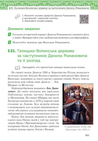 105
§21. Галицько-Волинська держава за наступників Данила Романовича
1. Визначте основні здобутки Данила Романовича
у внутрішній і зовнішній політиці.
2. Виконайте онлайн-вправу.
Домашнє завдання
1 Складіть історичний портрет Данила Романовича і запишіть його
у зошит. Використайте уже знайомі вам позначки для інфографіки.
2 Підготуйте доповідь про Василька Романовича.
§21. Галицько-Волинська держава
за наступників Данила Романовича
та її розпад
Пригадайте, хто протистояв галицько-волинським князям.
По смерті князя Данила 1264 р. Королівство Руське розпалося
на кілька частин. Західну Волинь утримав у своїх руках брат Данила
Василько, заповівши ці землі своєму єдиному синові. Решту земель
розділили між собою сини Данила — Лев,
Шварно та Мстислав.
Найенергійнішим виявився Лев Дани-
лович. До своїх володінь він приєднав
Люблінську землю, частину Закарпаття
із Мукачевим. По смерті Шварна він посів
Холмське князівство, у 1272 р. переніс свою
столицю до Львова. Був мужнім воїном
і полководцем, але складні зовнішньополі-
тичні обставини ускладнювали економіч-
ний розвиток галицько-волинських земель.
Князь Лев визнав зверхність монголь-
ського хана Ногая, який у той час контро-
лював Крим і Причорноморські степи. За
підтримки Ногая Лев Данилович здійснив
успішні походи проти Литви і Польщі.
Л. Долинський. Князь Лев
Данилович. Кін. ХVІІІ ст.
 