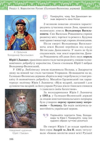 Розділ 4. Королівство Руське (Галицько-Волинська держава)
106
Поміркуйте, чому Лев Данилович ви-
знав зверхність хана Ногая.
З великою повагою літописи характе-
ризують сучасника князя Лева, правителя
волинських земель Володимира Василь-
ковича. Син Василька Романовича сприяв
розвитку міст, торгівлі та ремесел. Будував
нові храми і монастирі, сприяв літописанню.
Після смерті Володимира Василько-
вича землі Волині перейшли під владу
Мстислава Даниловича. У нього не було
спадкоємців, тож землі королівства Дани-
ла Романовича об’єднав його онук король
Юрій І Львович, правління якого стало часом розквіту, спокою та еко-
номічного добробуту королівства. Своєю столицею Юрій І вибрав
Володимир-Волинський.
У 1302 р. Люблінську землю відвоювала Польща, а Закарпаття
знову на певний час стало частиною Угорщини. Незважаючи на це,
Галицько-Волинська держава зберігала мир і перебувала у стані роз-
квіту й економічного добробуту. Михайло Грушевський так харак-
теризує політику Юрія І Львовича: «Муж мудрий, ласкавий і для
духовенства щедрий; за його управи Руська земля тішилася спокоєм
і славилася своїм багатством».
За володарювання Юрія І Львовича
у 1303 р. у Галицько-Волинській державі
за згодою константинопольського патріарха
було утворено окрему православну митро-
полію — Галицьку. Ця подія засвідчила са-
мостійність української церкви.
Порівняйте портрети Лева, Володи-
мира та Юрія І. Поміркуйте, чому їхні
художні образи суттєво різняться.
По смерті Юрія І до влади прийшли
його сини Андрій та Лев ІІ, яких титулу-
вали «божою милістю князі всієї Руської
А. Орльонов.
Володимир Василькович
Невідомий художник.
Юрій І Львович
 