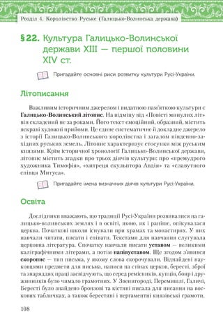 Розділ 4. Королівство Руське (Галицько-Волинська держава)
108
§22. Культура Галицько-Волинської
держави ХІІІ — першої половини
XІV ст.
Пригадайте основні риси розвитку культури Русі-України.
Літописання
Важливим історичним джерелом і видатною пам’яткою культури є
Галицько-Волинський літопис. На відміну від «Повісті минулих літ»
він складений не за роками. Його текст емоційний, образний, містить
яскраві художні прийоми. Це єдине систематичне й докладне джерело
з історії Галицько-Волинського королівства і загалом південно-за-
хідних руських земель. Літопис характеризує стосунки між руським
князями. Крім історичної хронології Галицько-Волинської держави,
літопис містить згадки про трьох діячів культури: про «премудрого
художника Тимофія», «хитреця скульптора Авдія» та «славутного
співця Митуса».
Пригадайте імена визначних діячів культури Русі-України.
Освіта
Дослідники вважають, що традиції Русі-України розвивалися на га-
лицько-волинських землях і в освіті, якою, як і раніше, опікувалася
церква. Початкові школи існували при храмах та монастирях. У них
навчали читати, писати і співати. Текстами для навчання слугувала
церковна література. Спочатку навчали писати уставом — великими
каліграфічними літерами, а потім напівуставом. Ще згодом з’явився
скоропис — тип письма, у якому слова скорочували. Віднайдені нау-
ковцями предмети для письма, написи на стінах церков, бересті, зброї
та знаряддях праці засвідчують, що серед ремісників, купців, бояр і дру-
жинників було чимало грамотних. У Звенигороді, Перемишлі, Галичі,
Бересті було знайдено бронзові та кістяні писала для писання на вос-
кових табличках, а також берестяні і пергаментні князівські грамоти.
 
