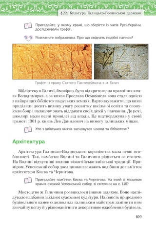 109
§22. Культура Галицько-Волинської держави
Пригадайте, у  якому храмі,  що зберігся із  часів Русі-України,
досліджували графіті.
Розгляньте зображення. Про що свідчать подібні написи?
Графіті із храму Святого Пантелеймона в м. Галич
Бібліотеку в Галичі, ймовірно, було відкрито ще за правління кня-
зя Володимирка, а за князя Ярослава Осмомисла вона стала однією
з найкращих бібліотек на руських землях. Варто зауважити, що князі
приділяли досить велику увагу розвитку шкільної освіти та спону-
кали бояр і палацову знать віддавати своїх дітей у навчання. До речі,
школярі мали певні привілеї від влади. Це підтверджував у своїй
грамоті 1301 р. князь Лев Данилович на вимогу галицьких міщан.
Хто з київських князів засновував школи та бібліотеки?
Архітектура
Архітектура Галицько-Волинського королівства мала певні осо-
бливості. Так, пам’ятки Волині та Галичини різняться за стилем.
На Волині відчутніші впливи візантійсько-київської традиції. При-
міром, Успенський собор дослідники вважають подібним до пам’яток
архітектури Києва та Чернігова.
Пригадайте пам’ятки Києва та Чернігова. На який із місцевих
храмів схожий Успенський собор зі світлини на с. 110?
Мистецтво ж Галичини розвивалося іншим шляхом. Воно наслі-
дувало надбання західної художньої культури. Наявність природного
будівельного каменю дозволила галицьким майстрам замінити ним
звичайну цеглу й урізноманітнити декоративне оздоблення будівель.
 