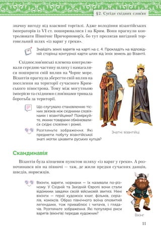 11
§2. Сусіди східних слов’ян
значну вигоду від взаємної торгівлі. Адже володіння візантійських
імператорів із VI ст. поширювалися і на Крим. Вони прагнули кон-
тролювати Північне Причорномор’я, бо тут пролягав вигідний тор-
говельний шлях «із варяг у греки».
Знайдіть землі варягів на карті на с. 4. Прокладіть на відповід-
ній сторінці контурної карти шлях від їхніх земель до Візантії.
Східнослов’янські племена контролю-
вали середню частину шляху і намагали-
ся поширити свій вплив на Чорне море.
Візантія прагнула зберегти свій вплив на
поселення на території сучасного Крим-
ського півострова. Тому між могутньою
імперією та східними слов’янами тривала
боротьба за території.
Що слугувало становленню тіс-
них зв’язків між східними слов’я-
нами і візантійцями? Поміркуй-
те, якими товарами обмінювали-
ся східні слов’яни і ромеї.
Розгляньте зображення. Які
предмети побуту візантійської
знаті могли цікавити руських купців?
Скандинавія
Візантія була кінцевим пунктом шляху «із варяг у греки». А роз-
починався він на півночі — там, де жили предки сучасних данців,
шведів, норвежців.
Вікінги, варяги, нормани  — їх називали по-різ-
ному. У  Східній та  Західній Європі вони стали
відомими завдяки своїй військовій звитязі. Нині
вікінги  — герої художніх книг, фільмів, серіа-
лів, коміксів. Образ північного воїна оповитий
легендами, тож приваблює і  читачів, і  гляда-
чів. Розгляньте зображення. Які популярні риси
варягів (вікінгів) передав художник?
Знатні візантійці
Вікінг
 