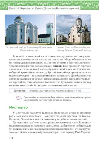 Розділ 4. Королівство Руське (Галицько-Волинська держава)
110
Успенський собор. Володимир-Волинський.
Сучасний вигляд
Церква Святого Пантелеймона
поблизу Галича. Сучасний вигляд
Галицькі та волинські міста славилися мурованими спорудами:
храмами, князівськими палацами, замками. Міста обносили вала-
ми чи (в рідкісних випадках) кам’яними стінами з баштами, ще й ото-
чували наповненими водою ровами дитинці (або гради). У середині
дитинця стояли княжий палац, будинок намісника чи коменданта,
соборний храм та інші церкви, добротні житла бояр, дружинників, за-
можних городян — так званого міського патриціату. Для будівництва
дитинця зазвичай вибирали високі місця, звідки гарно проглядало-
ся передмістя. Таке оборонне будівництво було важливим в умовах
воєнних конфліктів із сусідами та монгольської навали.
Дитинець — центральна укріплена частина міста у Русі.
Пригадайте, яким чином були облаштовані центри інших уділь-
них князівств на території сучасної України.
Мистецтво
У мистецькій культурі Галицько-Волинської держави провідна
роль належала живопису — монументальним фрескам та іконам.
На жаль, більшість пам’яток живопису не дійшла до наших днів.
До видатних пам’яток давньоруського живопису часів Галицько-
Волинської держави належать ікони. Хоча їх збереглося небагато, але
усі вони свідчать, що західноукраїнське малярство XIII ст. наслідува-
ло візантійську школу, що було характерно і для періоду Русі-України.
 