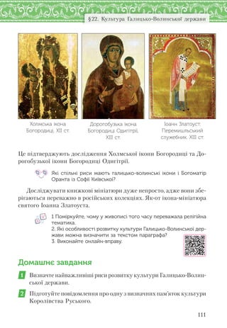 111
§22. Культура Галицько-Волинської держави
Це підтверджують дослідження Холмської ікони Богородиці та До-
рогобузької ікони Богородиці Одигітрії.
Які спільні риси мають галицько-волинські ікони і  Богоматір
Оранта із Софії Київської?
Досліджувати книжкові мініатюри дуже непросто, адже вони збе-
рігаються переважно в російських колекціях. Як-от ікона-мініатюра
святого Іоанна Златоуста.
1 Поміркуйте, чому у живописі того часу переважала релігійна
тематика.
2. Які особливості розвитку культури Галицько-Волинської дер-
жави можна визначити за текстом параграфа?
3. Виконайте онлайн-вправу.
Домашнє завдання
1 Визначте найважливіші риси розвитку культури Галицько-Волин-
ської держави.
2 Підготуйте повідомлення про одну з визначних пам’яток культури
Королівства Руського.
Дорогобузька ікона
Богородиці Одигітрії,
ХІІІ ст.
Іоанн Златоуст.
Перемишльський
служебник. ХІІІ ст.
Холмська ікона
Богородиці, ХІІ ст.
 