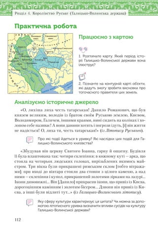 Розділ 4. Королівство Руське (Галицько-Волинська держава)
112
Практична робота
Працюємо з картою
1. Розгляньте карту. Який період істо-
рії Галицько-Волинської держави вона
ілюструє?
2. Позначте на контурній карті об’єкти,
які дадуть змогу зробити висновки про
тогочасного правителя цих земель.
Аналізуємо історичне джерело
«О, лихіша лиха честь татарськая! Данило Романович, що був
князем великим, володів із братом своїм Руською землею, Києвом,
Володимиром, Галичем, іншими краями, нині сидить на колінах і хо-
лопом себе називає! А вони данини хотять і погрози ідуть, [і] він життя
не надіється! О, лиха ти, честь татарськая!» (із Літопису Руського).
Про які події йдеться в уривку? Які наслідки цих подій для Га-
лицько-Волинського князівства?
«Збудував він церкву Святого Іоанна, гарну й ошатну. Будівля
її була влаштована так: чотири склепіння; в кожному куті — арка, що
стояла на чотирьох людських головах, вирізьблених якимось май-
стром. Три вікна були прикрашені римським склом [тобто вітража-
ми]; при вході до вівтаря стояли два стовпи з цілого каменю, а над
ними—склепіння і купол, прикрашений золотими зірками на лазурі…
Ікони дивовижні… Він [Данило] прикрасив ікони, що привіз із Києва,
дорогоцінним камінням і золотим бісером… Дзвони він привіз із Ки-
єва, а інші були відлиті тут…» (із Галицько-Волинського літопису).
Яку сферу культури характеризує ця цитата? Чи можна за допо-
могою літописного уривка визначити впливи сусідів на культуру
Галицько-Волинської держави?
УГО
Р
Щ
И
Н
А
Дніпро
Ч0РНЕ М0 ЕР
АЗОВСЬКЕ
М
ОРЕ
П
рут
Дніст
ер
Дніп
ро
ПОЛЬЩА
Л И Т В А
Ч е р н і г і в с ь к е
к н я з .
Полоцьке
княз.
Смоленське
княз.
Íîâãîðîä-Ñ³âåðñüêèé
Êîëîäÿæèí
Á³ëãîðîä
Ïåðåìèøëü
Ïåðåÿñëàâ
Óæãîðîä
Êðåìåíåöü
Áåðåñòÿ
×åðí³ã³âËþáë³í
Âîëîäèìèð
Ãàëè÷
Õîëì
Òóð³â
Ëüâ³â
Áåëç Êè¿â
 