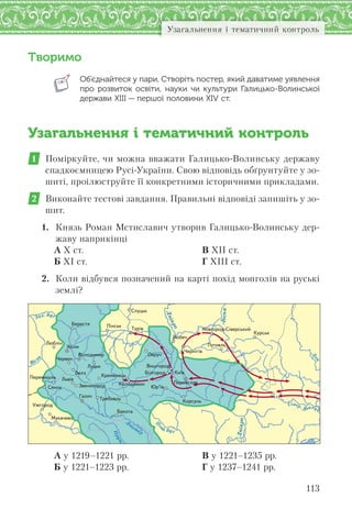 113
Узагальнення і тематичний контроль
Творимо
Об’єднайтеся у пари. Створіть постер, який даватиме уявлення
про розвиток освіти, науки  чи культури Галицько-Волинської
держави ХІІІ — першої половини XІV ст.
Узагальнення і тематичний контроль
1 Поміркуйте, чи можна вважати Галицько-Волинську державу
спадкоємницею Русі-України. Свою відповідь обґрунтуйте у зо-
шиті, проілюструйте її конкретними історичними прикладами.
2 Виконайте тестові завдання. Правильні відповіді запишіть у зо-
шит.
1. Князь Роман Мстиславич утворив Галицько-Волинську дер-
жаву наприкінці
А Х ст.
Б ХІ ст.
В ХІІ ст.
Г ХІІІ ст.
2. Коли відбувся позначений на карті похід монголів на руські
землі?
Д
он
Прут
Д
ністер
Дніпро
Дніпро
Десна
Íîâãîðîä-Ñ³âåðñüêèé
Çâåíèãîðîä
Ïåðåìèøëü
Âîëîäèìèð
Êîëîäÿæèí
Êðåìåíåöü
Ïåðåÿñëàâ
Âèøãîðîä
Ìóêà÷åâî
Òðåáîâëü
Á³ëãîðîä
Óæãîðîä
Êîðñóíü
Ïóòèâëü
×åðí³ã³â
Áåðåñòÿ
Ëþáë³í
Ñëóöüê
Êóðñüê
×åðâåí
Áàêîòà
Ëþáå÷
Ï³íñüê
Îâðó÷
Ñÿíîê
Ëóöüê
Ãàëè÷
Þð’¿â
Õîëì
Ëüâ³â
Òóð³â
Áåëç Êè¿â
А у 1219–1221 рр.
Б у 1221–1223 рр.
В у 1221–1235 рр.
Г у 1237–1241 рр.
 