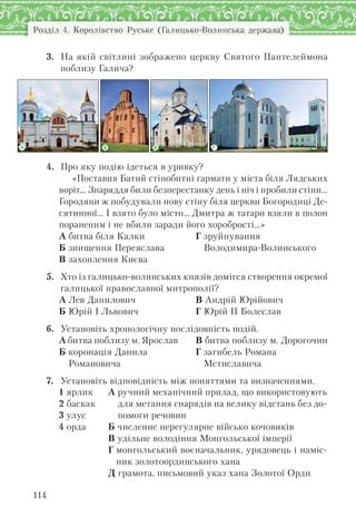 Розділ 4. Королівство Руське (Галицько-Волинська держава)
114
3. На якій світлині зображено церкву Святого Пантелеймона
поблизу Галича?
Б В ГА
4. Про яку подію ідеться в уривку?
«Поставив Батий стінобитні гармати у міста біля Лядських
воріт… Знаряддя били безперестанку день і ніч і пробили стіни…
Городяни ж побудували нову стіну біля церкви Богородиці Де-
сятинної… І взято було місто… Дмитра ж татари взяли в полон
пораненим і не вбили заради його хоробрості…»
А битва біля Калки
Б знищення Переяслава
В захоплення Києва
Г зруйнування
Володимира-Волинського
5. Хто із галицько-волинських князів домігся створення окремої
галицької православної митрополії?
А Лев Данилович
Б Юрій І Львович
В Андрій Юрійович
Г Юрій ІІ Болеслав
6. Установіть хронологічну послідовність подій.
А битва поблизу м. Ярослав
Б коронація Данила
Романовича
В битва поблизу м. Дорогочин
Г загибель Романа
Мстиславича
7. Установіть відповідність між поняттями та визначеннями.
1 ярлик
2 баскак
3 улус
4 орда
А ручний механічний прилад, що використовують
для метання снарядів на велику відстань без до-
помоги речовин
Б численне нерегулярне військо кочовиків
В удільне володіння Монгольської імперії
Г монгольський воєначальник, урядовець і наміс-
ник золотоординського хана
Д грамота, письмовий указ хана Золотої Орди
 