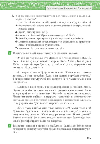 115
Узагальнення і тематичний контроль
8. Які твердження характеризують політику монголів щодо під-
корених земель?
1) хан Батий поставив своїх намісників у кожному князівстві
2) залежність обмежувалася сплатою данини і контролем вій-
ськової сили
3) русичі сплачували ясир
4) столицею Золотої Орди став захоплений Київ
5) князі мусили отримувати у хана ярлик на правління
6) монголи на перших порах толерантно ставилися до християн-
ства і православного духовенства
7) монголи підтримували розвиток міст
3 Визначте, які події характеризують літописні цитати.
«У той же час поїхав був Данило в Угри до короля [Бели],
бо він іще не чув про прихід татар на Київ. А коли Батий узяв
Київ і почув він про Данила, що той в Уграх є, то рушив сам
до [міста] Володимира…»
«І говорили [половці] руським князям: “Якщо ви не поможе-
те нам, ми нині порубані були, а ви завтра порубані будете…”
І вирішили князі: “Лучче б нам зустріти їх на чужій землі, аніж
на своїй”…»
«…Вибили вони стіни, і вийшли городяни на розбиті стіни,
і було тут видіти, як ламалися списи і розколювалися щити. А на-
завтра прийшли татари на них, і була битва межи ними велика.
Люди тим часом вибігли і на церкву, і на склепіння церковне з по-
житками своїми, і од тягаря повалилися з ними стіни церковні,
і так укріплення було взяте татарськими воями…»
«Коли ото він під’їхав під город і сказав їм: “О мужі-городяни!
Допоки ви будете терпіти іноплемінних князів владу?” — то вони,
вигукнувши, сказали: “Се єсть державець наш, Богом даний!”
І пустилися вони [до нього], яко діти до отця, як ті бджоли до мат-
ки, як [олені], спраглі води, до джерела».
4 Визначте основні причини ослаблення Галицько-Волинської
держави та початку боротьби сусідніх держав за панування у ре-
гіоні.
 