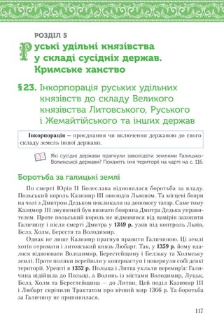 117
РОЗДІЛ 5
уські удільні князівства
у складі сусідніх держав.
Кримське ханство
§23. Інкорпорація руських удільних
князівств до складу Великого
князівства Литовського, Руського
і Жемайтійського та інших держав
Інкорпорація — приєднання чи включення державою до свого
складу земель іншої держави.
Які сусідні держави прагнули заволодіти землями Галицько-
Волинської держави? Покажіть їхні території на карті на с. 116.
Боротьба за галицькі землі
По смерті Юрія ІІ Болеслава відновилася боротьба за владу.
Польський король Казимир ІІІ оволодів Львовом. Та місцеві бояри
на чолі з Дмитром Дедьком покликали на допомогу татар. Саме тому
Казимир ІІІ змушений був визнати боярина Дмитра Дедька управи-
телем. Проте польський король не відмовився від намірів захопити
Галичину і після смерті Дмитра у 1349 р. узяв під контроль Львів,
Белз, Холм, Берестя та Володимир.
Однак не лише Казимир прагнув правити Галичиною. Ці землі
хотів отримати і литовський князь Любарт. Так, у 1359 р. йому вда-
лося відвоювати Володимир, Берестейщину і Белзьку та Холмську
землі. Проте поляки перейшли у контрнаступ і повернули собі деякі
території. Урешті в 1352 р. Польща і Литва уклали перемир’я: Гали-
чина відійшла до Польщі, а Волинь із містами Володимир, Луцьк,
Белз, Холм та Берестейщина — до Литви. Цей поділ Казимир ІІІ
і Любарт скріпили Трактатом про вічний мир 1366 р. Та боротьба
за Галичину не припинилася.
 